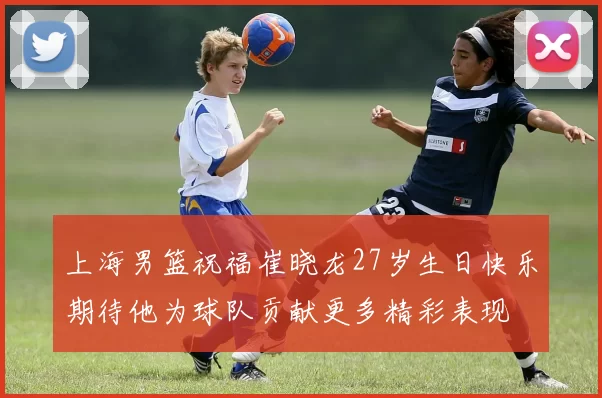 上海男篮祝福崔晓龙27岁生日快乐期待他为球队贡献更多精彩表现