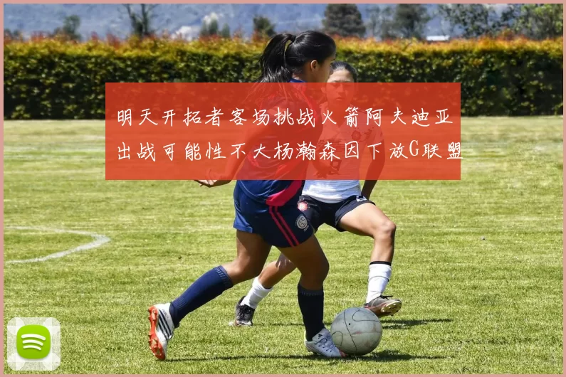 明天开拓者客场挑战火箭阿夫迪亚出战可能性不大杨瀚森因下放G联盟缺席