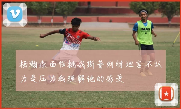 杨瀚森面临挑战斯普利特坦言不认为是压力我理解他的感受