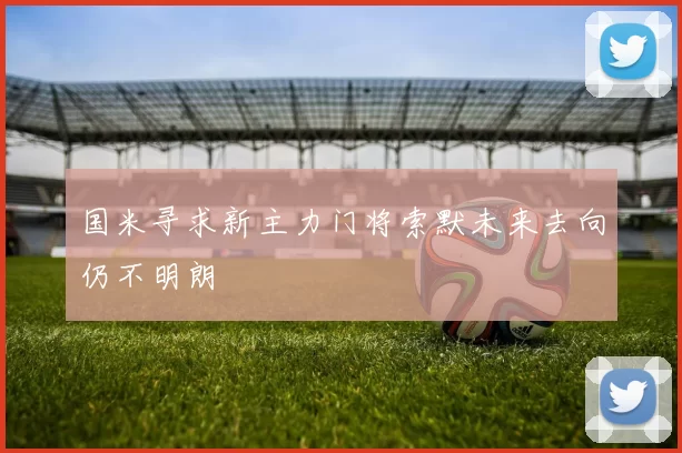 国米寻求新主力门将索默未来去向仍不明朗