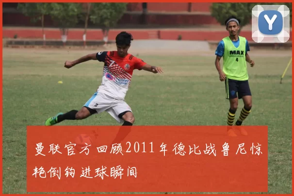 曼联官方回顾2011年德比战鲁尼惊艳倒钩进球瞬间