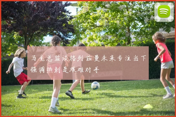 马竞总监谈格列兹曼未来专注当下强调热刺是艰难对手