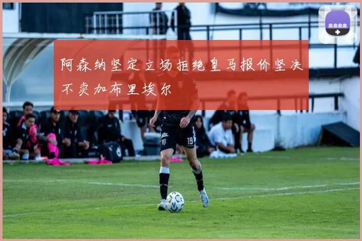 阿森纳坚定立场拒绝皇马报价坚决不卖加布里埃尔