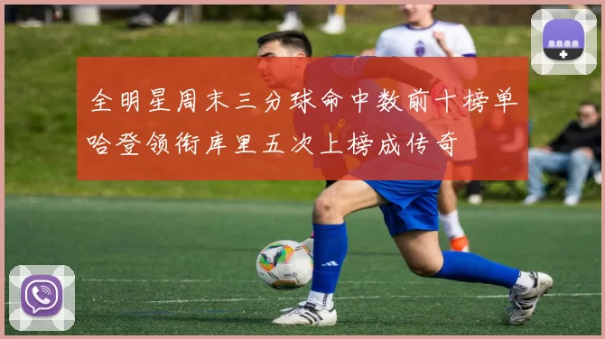 全明星周末三分球命中数前十榜单哈登领衔库里五次上榜成传奇