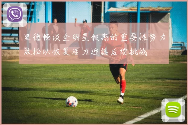 里德畅谈全明星假期的重要性努力放松以恢复活力迎接后续挑战