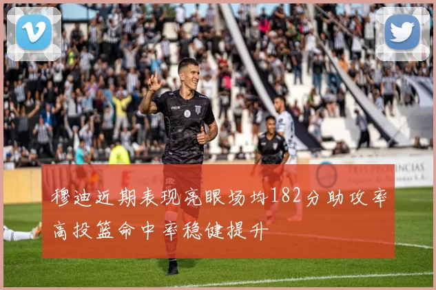 穆迪近期表现亮眼场均182分助攻率高投篮命中率稳健提升