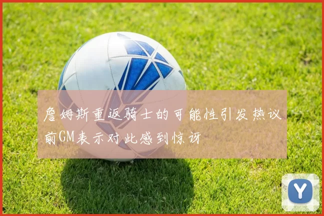 詹姆斯重返骑士的可能性引发热议前GM表示对此感到惊讶