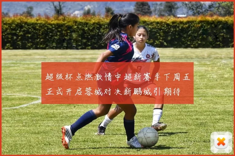 超级杯点燃激情中超新赛季下周五正式开启蓉城对决新鹏城引期待