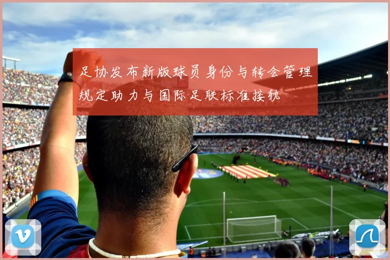足协发布新版球员身份与转会管理规定助力与国际足联标准接轨