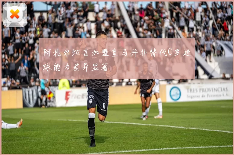 阿扎尔坦言加盟皇马并非替代C罗进球能力差异显著