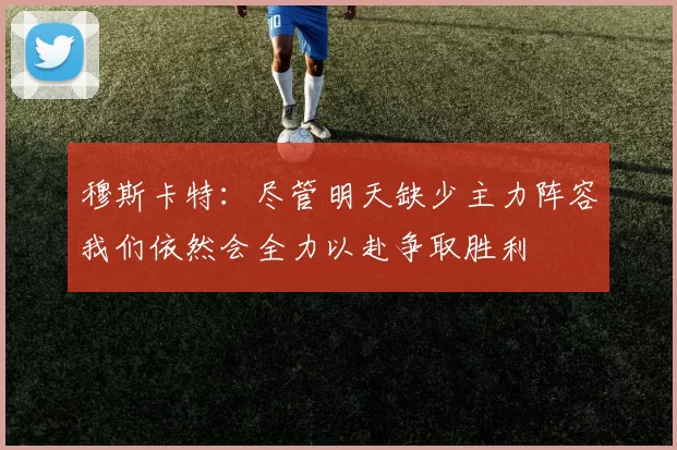 穆斯卡特：尽管明天缺少主力阵容我们依然会全力以赴争取胜利
