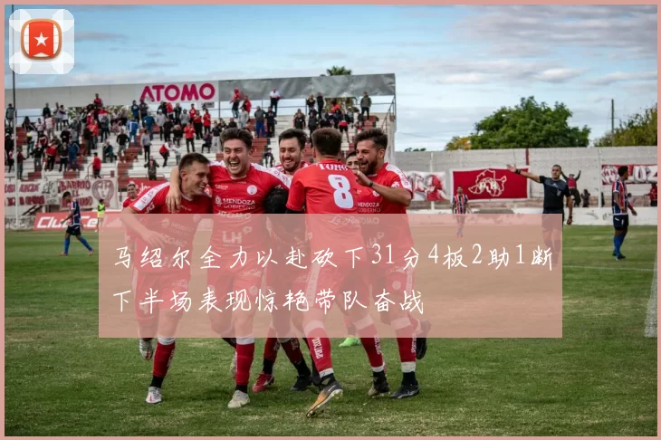 马绍尔全力以赴砍下31分4板2助1断下半场表现惊艳带队奋战