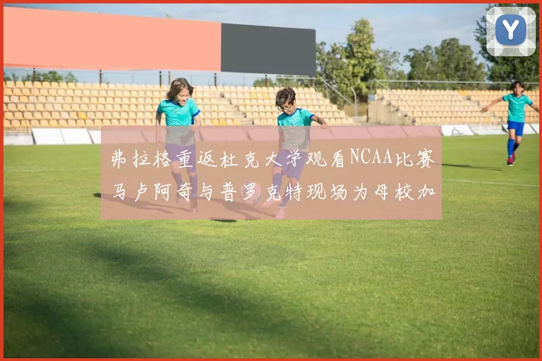 弗拉格重返杜克大学观看NCAA比赛马卢阿奇与普罗克特现场为母校加油助威
