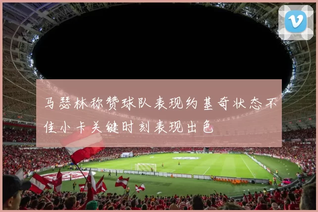 马瑟林称赞球队表现约基奇状态不佳小卡关键时刻表现出色