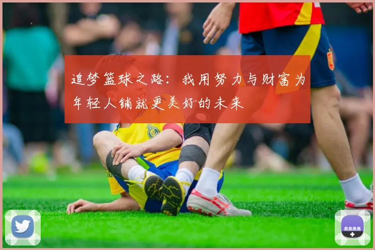 追梦篮球之路：我用努力与财富为年轻人铺就更美好的未来