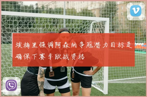 埃梅里强调阿森纳争冠潜力目标是确保下赛季欧战资格