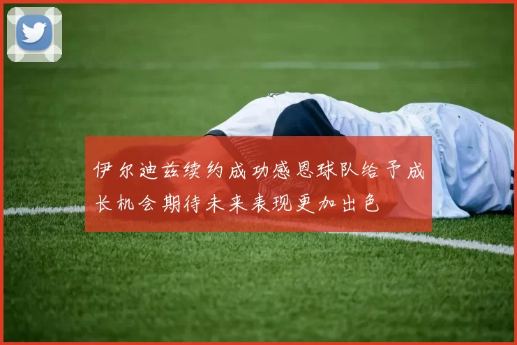 伊尔迪兹续约成功感恩球队给予成长机会期待未来表现更加出色