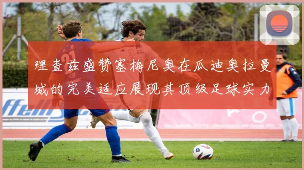 理查兹盛赞塞梅尼奥在瓜迪奥拉曼城的完美适应展现其顶级足球实力